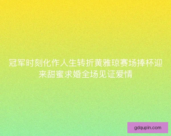 冠军时刻化作人生转折黄雅琼赛场捧杯迎来甜蜜求婚全场见证爱情 冠军时刻化作人生转折黄雅琼赛场捧杯迎来甜蜜求婚全场见证爱情