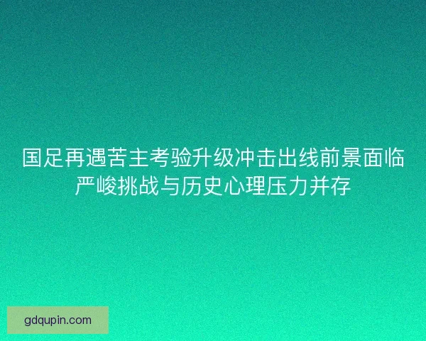 国足再遇苦主考验升级冲击出线前景面临严峻挑战与历史心理压力并存