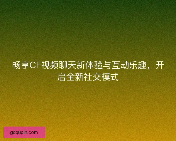 畅享CF视频聊天新体验与互动乐趣，开启全新社交模式