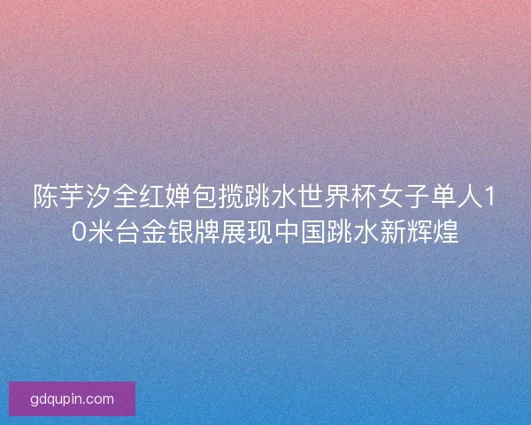 陈芋汐全红婵包揽跳水世界杯女子单人10米台金银牌展现中国跳水新辉煌