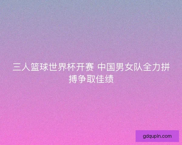 三人篮球世界杯开赛 中国男女队全力拼搏争取佳绩 三人篮球世界杯开赛 中国男女队全力拼搏争取佳绩