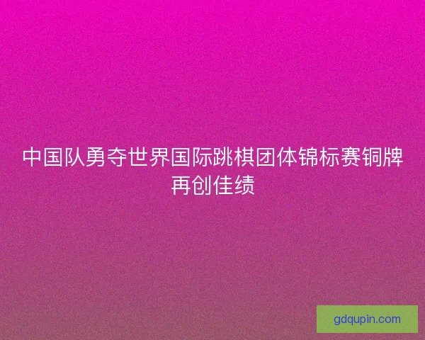 中国队勇夺世界国际跳棋团体锦标赛铜牌再创佳绩