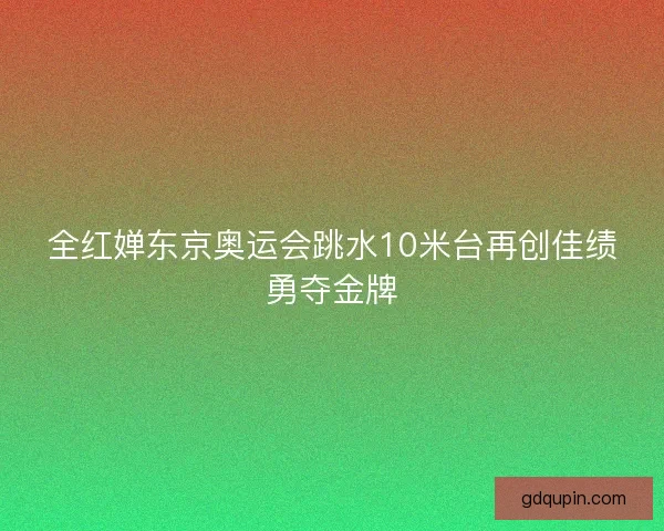 全红婵东京奥运会跳水10米台再创佳绩勇夺金牌
