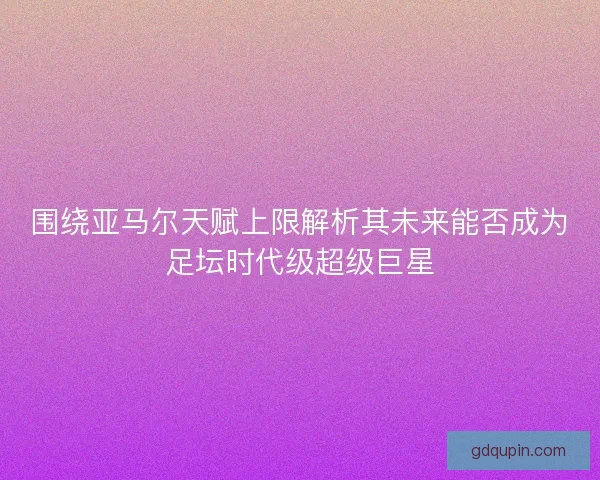 围绕亚马尔天赋上限解析其未来能否成为足坛时代级超级巨星