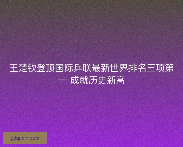 王楚钦登顶国际乒联最新世界排名三项第一 成就历史新高