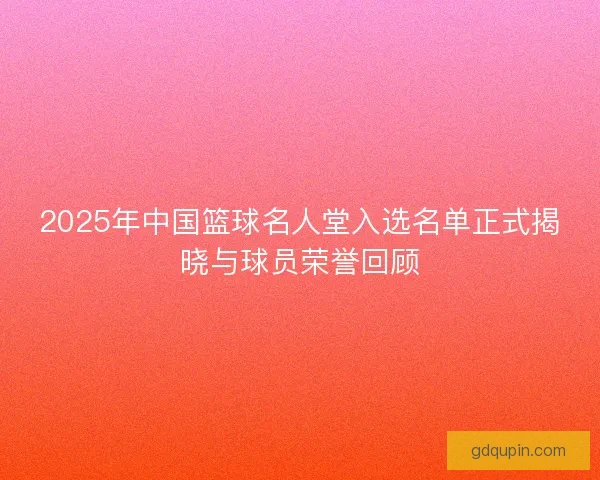 2025年中国篮球名人堂入选名单正式揭晓与球员荣誉回顾