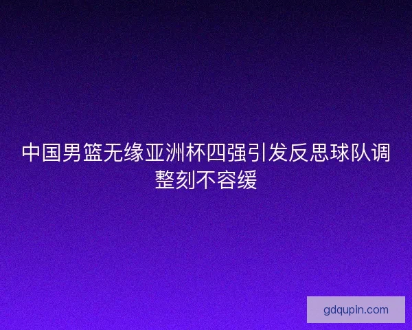 中国男篮无缘亚洲杯四强引发反思球队调整刻不容缓