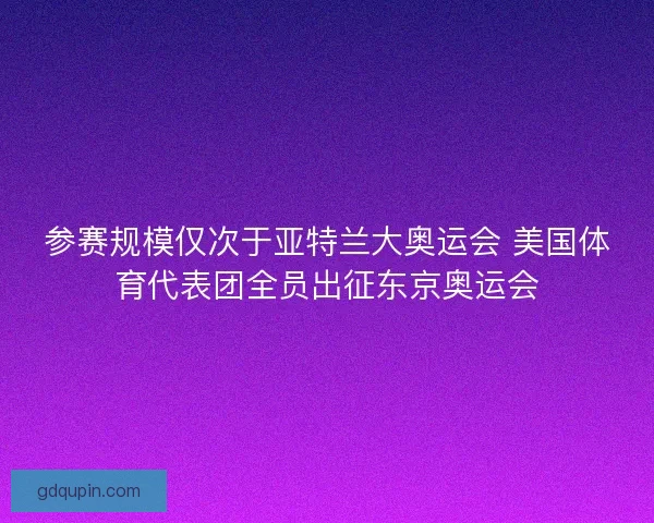 参赛规模仅次于亚特兰大奥运会 美国体育代表团全员出征东京奥运会