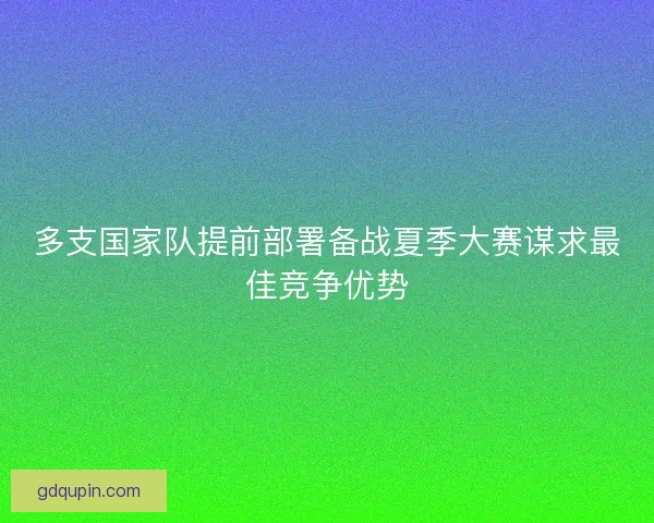 多支国家队提前部署备战夏季大赛谋求最佳竞争优势 多支国家队提前部署备战夏季大赛谋求最佳竞争优势