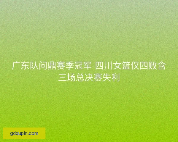 广东队问鼎赛季冠军 四川女篮仅四败含三场总决赛失利 广东队问鼎赛季冠军 四川女篮仅四败含三场总决赛失利