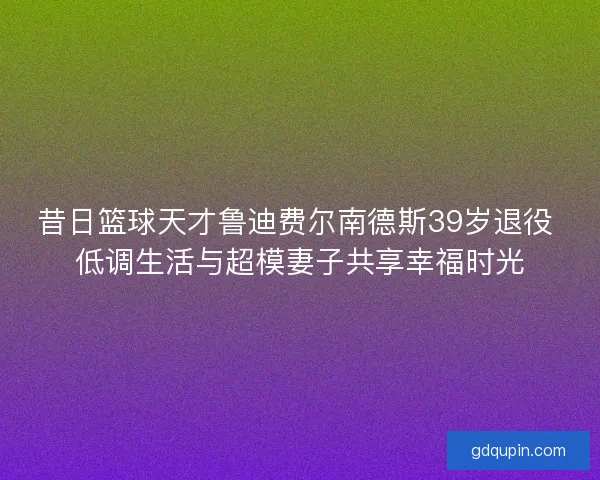 昔日篮球天才鲁迪费尔南德斯39岁退役 低调生活与超模妻子共享幸福时光