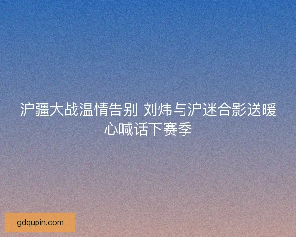 沪疆大战温情告别 刘炜与沪迷合影送暖心喊话下赛季