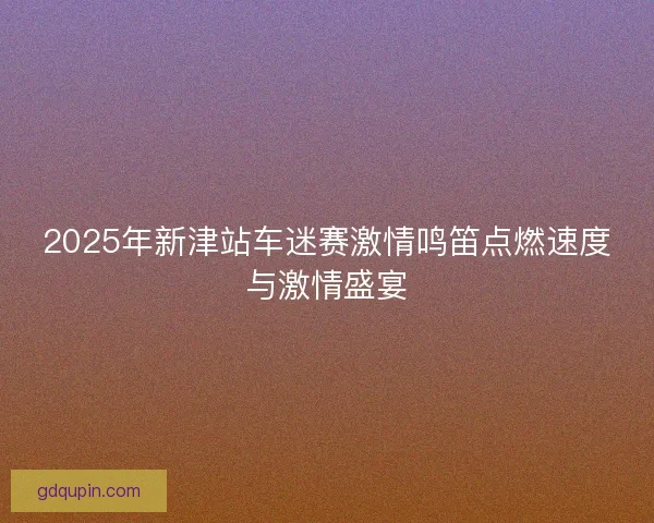 2025年新津站车迷赛激情鸣笛点燃速度与激情盛宴