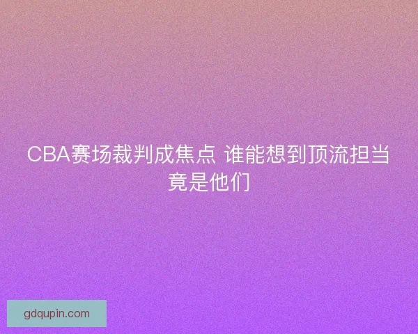 CBA赛场裁判成焦点 谁能想到顶流担当竟是他们