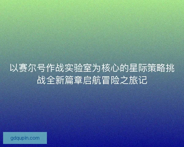 以赛尔号作战实验室为核心的星际策略挑战全新篇章启航冒险之旅记