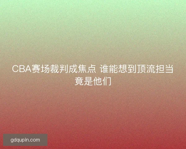 CBA赛场裁判成焦点 谁能想到顶流担当竟是他们