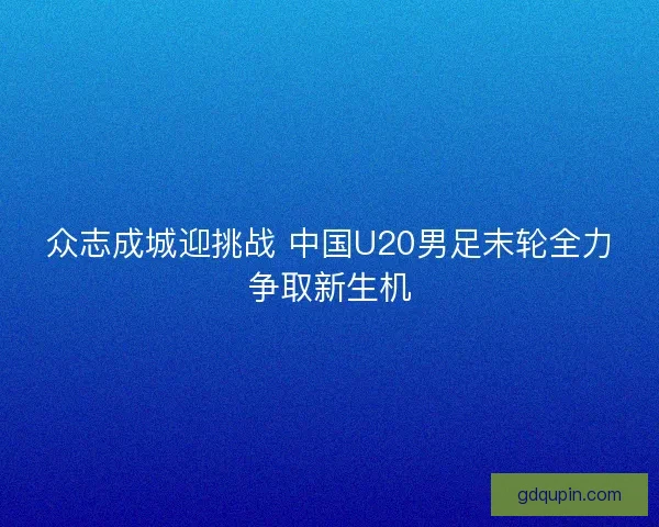 众志成城迎挑战 中国U20男足末轮全力争取新生机