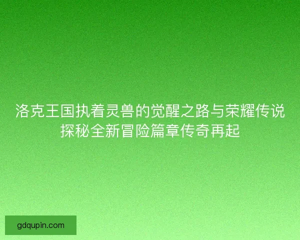 洛克王国执着灵兽的觉醒之路与荣耀传说探秘全新冒险篇章传奇再起
