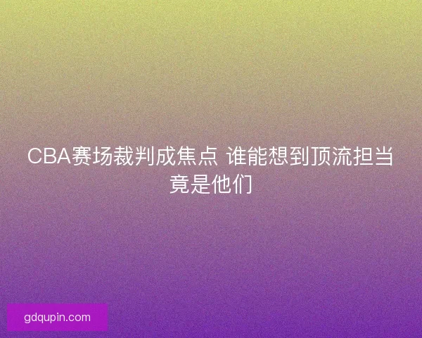 CBA赛场裁判成焦点 谁能想到顶流担当竟是他们
