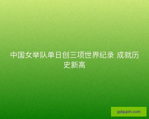 中国女举队单日创三项世界纪录 成就历史新高