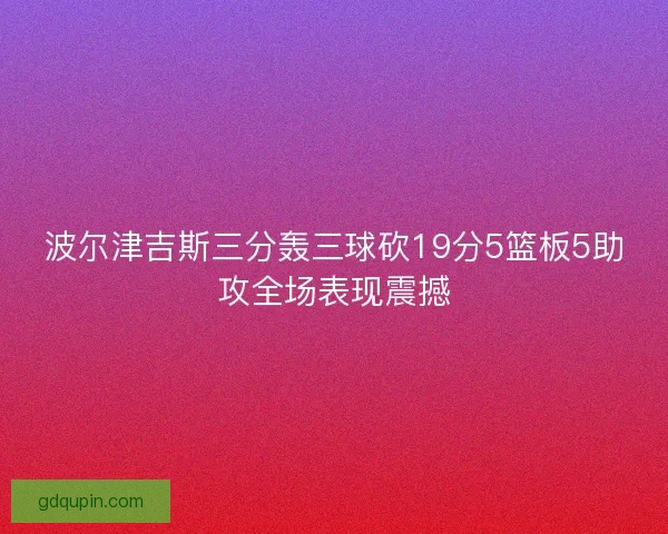 波尔津吉斯三分轰三球砍19分5篮板5助攻全场表现震撼