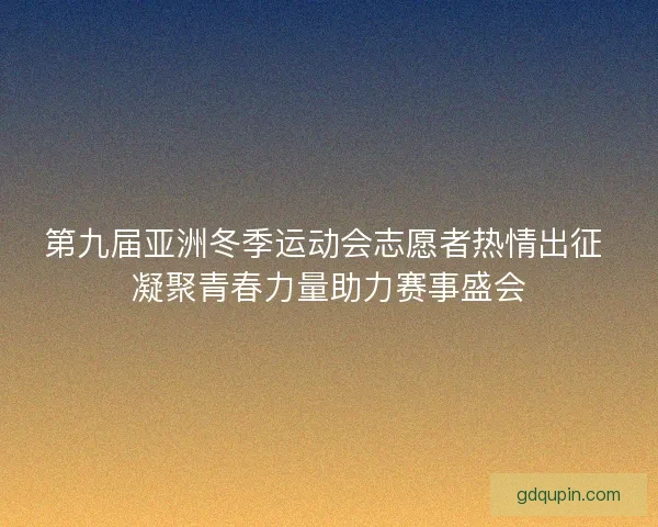 第九届亚洲冬季运动会志愿者热情出征 凝聚青春力量助力赛事盛会