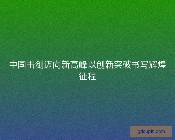 中国击剑迈向新高峰以创新突破书写辉煌征程 中国击剑迈向新高峰以创新突破书写辉煌征程