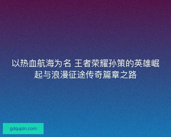 以热血航海为名 王者荣耀孙策的英雄崛起与浪漫征途传奇篇章之路 以热血航海为名 王者荣耀孙策的英雄崛起与浪漫征途传奇篇章之路