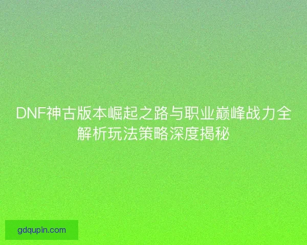DNF神古版本崛起之路与职业巅峰战力全解析玩法策略深度揭秘