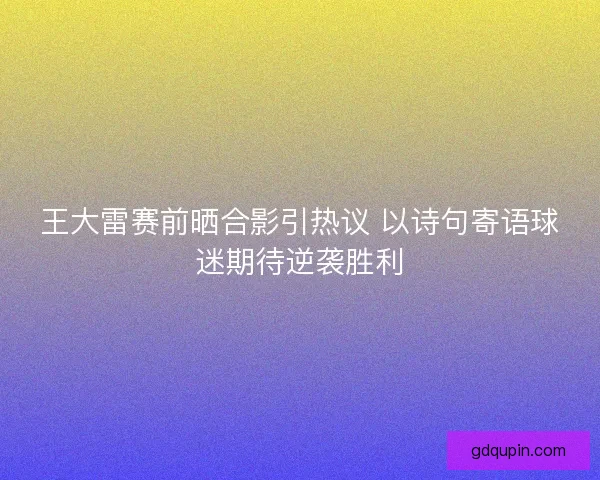 王大雷赛前晒合影引热议 以诗句寄语球迷期待逆袭胜利