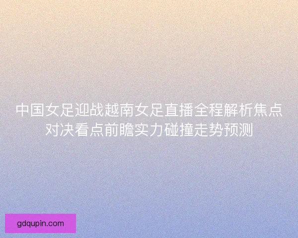 中国女足迎战越南女足直播全程解析焦点对决看点前瞻实力碰撞走势预测