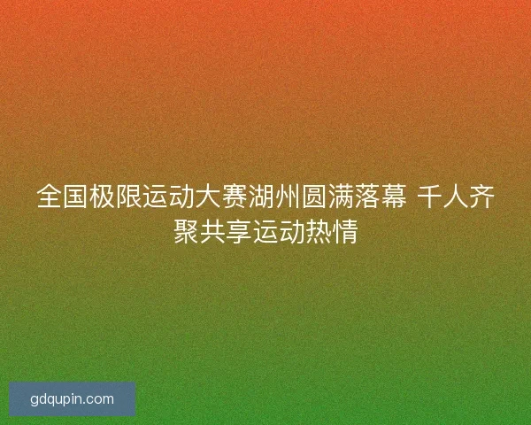 全国极限运动大赛湖州圆满落幕 千人齐聚共享运动热情 全国极限运动大赛湖州圆满落幕 千人齐聚共享运动热情